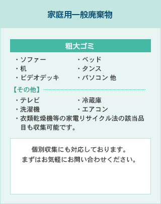 [家庭用一般廃棄物]粗大ゴミ：ソファー・ベッド・机・タンス・ビデオデッキ・パソコン 他／その他：テレビ・冷蔵庫・洗濯機・エアコン・衣類乾燥機等の家電リサイクル法の該当品目も収集可能です。